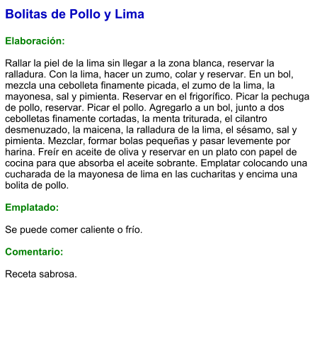 Bolitas de Pollo y Lima  Elaboración:  Rallar la piel de la lima sin llegar a la zona blanca, reservar la ralladura. Con la lima, hacer un zumo, colar y reservar. En un bol, mezcla una cebolleta finamente picada, el zumo de la lima, la mayonesa, sal y pimienta. Reservar en el frigorífico. Picar la pechuga de pollo, reservar. Picar el pollo. Agregarlo a un bol, junto a dos cebolletas finamente cortadas, la menta triturada, el cilantro desmenuzado, la maicena, la ralladura de la lima, el sésamo, sal y pimienta. Mezclar, formar bolas pequeñas y pasar levemente por harina. Freír en aceite de oliva y reservar en un plato con papel de cocina para que absorba el aceite sobrante. Emplatar colocando una cucharada de la mayonesa de lima en las cucharitas y encima una bolita de pollo.   Emplatado:  Se puede comer caliente o frío.  Comentario:  Receta sabrosa.