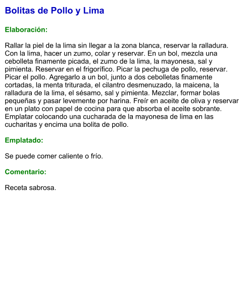 Bolitas de Pollo y Lima  Elaboración:  Rallar la piel de la lima sin llegar a la zona blanca, reservar la ralladura. Con la lima, hacer un zumo, colar y reservar. En un bol, mezcla una cebolleta finamente picada, el zumo de la lima, la mayonesa, sal y pimienta. Reservar en el frigorífico. Picar la pechuga de pollo, reservar. Picar el pollo. Agregarlo a un bol, junto a dos cebolletas finamente cortadas, la menta triturada, el cilantro desmenuzado, la maicena, la ralladura de la lima, el sésamo, sal y pimienta. Mezclar, formar bolas pequeñas y pasar levemente por harina. Freír en aceite de oliva y reservar en un plato con papel de cocina para que absorba el aceite sobrante. Emplatar colocando una cucharada de la mayonesa de lima en las cucharitas y encima una bolita de pollo.   Emplatado:  Se puede comer caliente o frío.  Comentario:  Receta sabrosa.