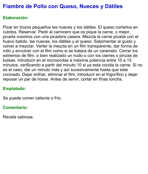 Fiambre de Pollo con Queso, Nueces y Dátiles  Elaboración:  Picar en trozos pequeños las nueces y los dátiles. El queso cortarlos en cubitos. Reservar. Pedir al carnicero que os pique la carne, o mejor, picarla vosotros con una picadora casera. Mezcla la carne picada con el huevo batido, las nueces, los dátiles y el queso. Salpimentar al gusto y volver a mezclar. Verter la mezcla en un film transparente, dar forma de rollo y envolver con el film como si se tratara de un caramelo. Cerrar los extremos de film, o bien realizado un nudo o con los cierres o pinzas de bolsas. Introducir en el microondas a máxima potencia entre 10 a 15 minutos, verificando a partir del minuto 10 si ya esta cocida la carne. Si no es el caso, dar un minuto más y así sucesivamente hasta que este cocinado. Dejar enfriar, eliminar el film, introducir en el frigorífico y dejar reposar un par de horas. Antes de servir, cortar en finas loncha.  Emplatado:  Se puede comer caliente o frío.  Comentario:  Receta sabrosa.