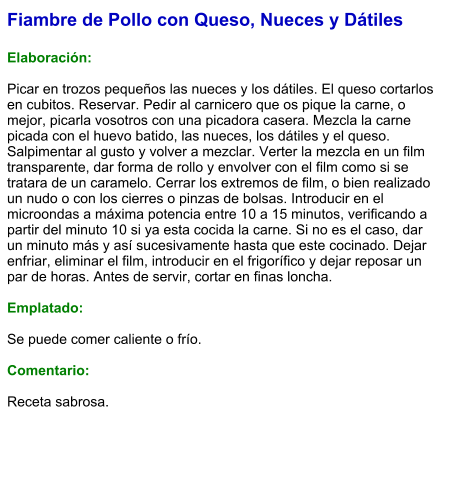 Fiambre de Pollo con Queso, Nueces y Dátiles  Elaboración:  Picar en trozos pequeños las nueces y los dátiles. El queso cortarlos en cubitos. Reservar. Pedir al carnicero que os pique la carne, o mejor, picarla vosotros con una picadora casera. Mezcla la carne picada con el huevo batido, las nueces, los dátiles y el queso. Salpimentar al gusto y volver a mezclar. Verter la mezcla en un film transparente, dar forma de rollo y envolver con el film como si se tratara de un caramelo. Cerrar los extremos de film, o bien realizado un nudo o con los cierres o pinzas de bolsas. Introducir en el microondas a máxima potencia entre 10 a 15 minutos, verificando a partir del minuto 10 si ya esta cocida la carne. Si no es el caso, dar un minuto más y así sucesivamente hasta que este cocinado. Dejar enfriar, eliminar el film, introducir en el frigorífico y dejar reposar un par de horas. Antes de servir, cortar en finas loncha.  Emplatado:  Se puede comer caliente o frío.  Comentario:  Receta sabrosa.