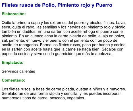 Filetes rusos de Pollo, Pimiento rojo y Puerro  Elaboración:  Quita la primera capa y los extremos del puerro y pícalos finitos. Lava, seca, quita el rabo, las semillas y los nervios del pimiento rojo y pícalo también en daditos. En una sartén con aceite rehoga el puerro con el pimiento. En un cuenco echa la carne picada de pollo, el ajo en polvo, sal, pimienta, el huevo y el puerro con el pimiento con un poco del aceite de rehogarlos. Forma los filetes rusos, pasa por harina y cocina en la sartén con aceite hasta que la carne se haga bien. Sécalos con papel de cocina y sirve con la guarnición que más te apetezca.  Emplatado:  Servimos calientes  Comentario:  Los filetes rusos, a base de carne picada, gustan a niños y a mayores. Se elaboran de una forma rápida y sencilla, y les puedes incorporar numerosos tipos de carne, pescado, vegetales.