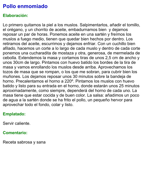 Pollo enmomiado  Elaboración:  Lo primero quitamos la piel a los muslos. Salpimentarlos, añadir el tomillo, el orégano, y un chorrito de aceite, embadurnamos bien  y dejamos reposar un par de horas. Ponemos aceite en una sartén y freímos los  muslos a fuego medio, tienen que quedar bien hechos por dentro. Los retiramos del aceite, escurrimos y dejamos enfriar. Con un cuchillo bien afilado, hacemos un corte a lo largo de cada muslo y dentro de cada corte ponemos una cucharadita de mostaza y otra, generosa, de mermelada de cebolla. Extendemos la masa y cortamos tiras de unos 2,5 cm de ancho y unos 30cm de largo. Pintamos con huevo batido los bordes de la tira de masa y vamos enrollando los muslos desde arriba. Aprovechamos los tozos de masa que se rompan, o los que me sobran, para cubrir bien los muñones. Los dejamos reposar unos 30 minutos sobre la bandeja de horno. Precalentamos el horno a 220º. Pintamos los muslos con huevo batido y listo para su entrada en el horno, donde estarán unos 25 minutos aproximadamente, como siempre, dependerá del horno de cada uno. La masa tiene que estar cocida y de buen color. La salsa: añadimos un poco de agua a la sartén donde se ha frito el pollo, un pequeño hervor para aprovechar todo el fondo, colar y listo.  Emplatado:  Servir caliente.  Comentario:  Receta sabrosa y sana