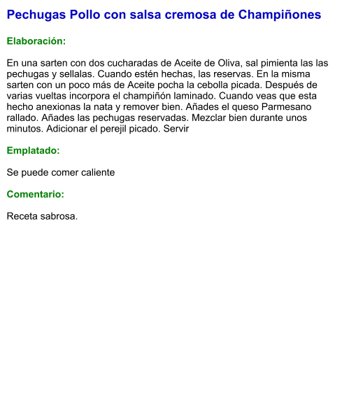 Pechugas Pollo con salsa cremosa de Champiñones  Elaboración:  En una sarten con dos cucharadas de Aceite de Oliva, sal pimienta las las pechugas y sellalas. Cuando estén hechas, las reservas. En la misma sarten con un poco más de Aceite pocha la cebolla picada. Después de varias vueltas incorpora el champiñón laminado. Cuando veas que esta hecho anexionas la nata y remover bien. Añades el queso Parmesano rallado. Añades las pechugas reservadas. Mezclar bien durante unos minutos. Adicionar el perejil picado. Servir  Emplatado:  Se puede comer caliente  Comentario:  Receta sabrosa.