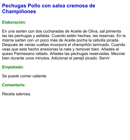 Pechugas Pollo con salsa cremosa de Champiñones  Elaboración:  En una sarten con dos cucharadas de Aceite de Oliva, sal pimienta las las pechugas y sellalas. Cuando estén hechas, las reservas. En la misma sarten con un poco más de Aceite pocha la cebolla picada. Después de varias vueltas incorpora el champiñón laminado. Cuando veas que esta hecho anexionas la nata y remover bien. Añades el queso Parmesano rallado. Añades las pechugas reservadas. Mezclar bien durante unos minutos. Adicionar el perejil picado. Servir  Emplatado:  Se puede comer caliente  Comentario:  Receta sabrosa.