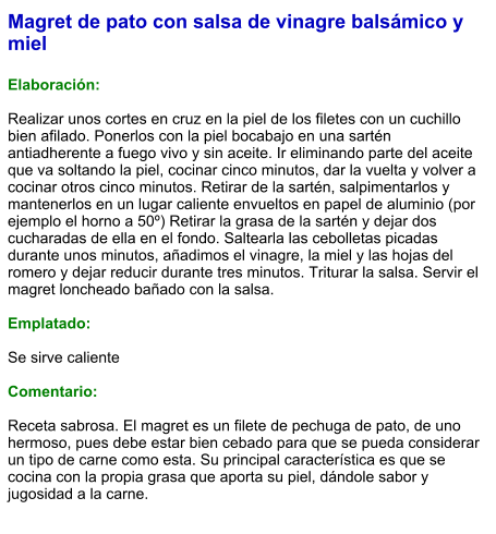 Magret de pato con salsa de vinagre balsámico y miel  Elaboración:  Realizar unos cortes en cruz en la piel de los filetes con un cuchillo bien afilado. Ponerlos con la piel bocabajo en una sartén antiadherente a fuego vivo y sin aceite. Ir eliminando parte del aceite que va soltando la piel, cocinar cinco minutos, dar la vuelta y volver a cocinar otros cinco minutos. Retirar de la sartén, salpimentarlos y mantenerlos en un lugar caliente envueltos en papel de aluminio (por ejemplo el horno a 50º) Retirar la grasa de la sartén y dejar dos cucharadas de ella en el fondo. Saltearla las cebolletas picadas durante unos minutos, añadimos el vinagre, la miel y las hojas del romero y dejar reducir durante tres minutos. Triturar la salsa. Servir el magret loncheado bañado con la salsa.  Emplatado:  Se sirve caliente  Comentario:  Receta sabrosa. El magret es un filete de pechuga de pato, de uno hermoso, pues debe estar bien cebado para que se pueda considerar un tipo de carne como esta. Su principal característica es que se cocina con la propia grasa que aporta su piel, dándole sabor y jugosidad a la carne.