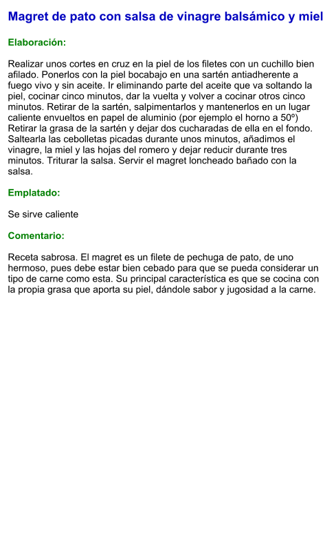 Magret de pato con salsa de vinagre balsámico y miel  Elaboración:  Realizar unos cortes en cruz en la piel de los filetes con un cuchillo bien afilado. Ponerlos con la piel bocabajo en una sartén antiadherente a fuego vivo y sin aceite. Ir eliminando parte del aceite que va soltando la piel, cocinar cinco minutos, dar la vuelta y volver a cocinar otros cinco minutos. Retirar de la sartén, salpimentarlos y mantenerlos en un lugar caliente envueltos en papel de aluminio (por ejemplo el horno a 50º) Retirar la grasa de la sartén y dejar dos cucharadas de ella en el fondo. Saltearla las cebolletas picadas durante unos minutos, añadimos el vinagre, la miel y las hojas del romero y dejar reducir durante tres minutos. Triturar la salsa. Servir el magret loncheado bañado con la salsa.  Emplatado:  Se sirve caliente  Comentario:  Receta sabrosa. El magret es un filete de pechuga de pato, de uno hermoso, pues debe estar bien cebado para que se pueda considerar un tipo de carne como esta. Su principal característica es que se cocina con la propia grasa que aporta su piel, dándole sabor y jugosidad a la carne.