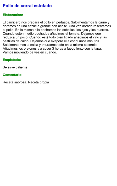 Pollo de corral estofado  Elaboración:  El carnicero nos prepara el pollo en pedazos. Salpimentamos la carne y doramos en una cazuela grande con aceite. Una vez dorado reservamos el pollo. En la misma olla pochamos las cebollas, los ajos y los puerros. Cuando estén medio pochados añadimos el tomate. Dejamos que reduzca un poco. Cuando esté todo bien ligado añadimos el vino y las pastillas de caldo. Dejamos que evapore el alcohol unos minutos. Salpimentamos la salsa y trituramos todo en la misma cacerola. Añadimos los orejones y a cocer 3 horas a fuego lento con la tapa. Vamos moviendo de vez en cuando.   Emplatado:  Se sirve caliente  Comentario:  Receta sabrosa. Receta propia