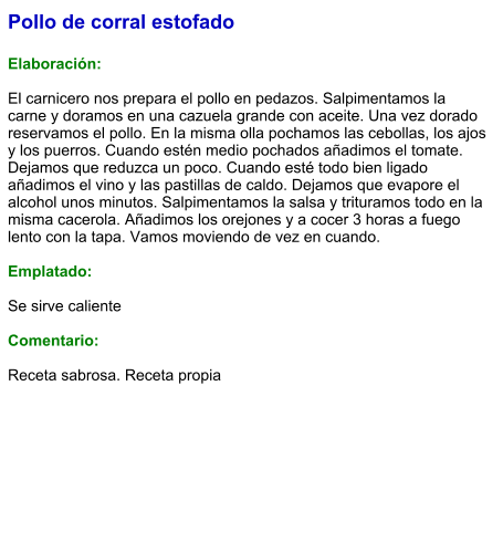 Pollo de corral estofado  Elaboración:  El carnicero nos prepara el pollo en pedazos. Salpimentamos la carne y doramos en una cazuela grande con aceite. Una vez dorado reservamos el pollo. En la misma olla pochamos las cebollas, los ajos y los puerros. Cuando estén medio pochados añadimos el tomate. Dejamos que reduzca un poco. Cuando esté todo bien ligado añadimos el vino y las pastillas de caldo. Dejamos que evapore el alcohol unos minutos. Salpimentamos la salsa y trituramos todo en la misma cacerola. Añadimos los orejones y a cocer 3 horas a fuego lento con la tapa. Vamos moviendo de vez en cuando.   Emplatado:  Se sirve caliente  Comentario:  Receta sabrosa. Receta propia