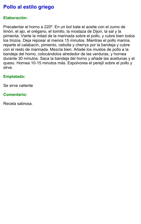 Pollo al estilo griego  Elaboración:  Precalentar el horno a 220º. En un bol bate el aceite con el zumo de limón, el ajo, el orégano, el tomillo, la mostaza de Dijon, la sal y la pimienta. Vierte la mitad de la marinada sobre el pollo, y cubre bien todos los trozos. Deja reposar al menos 15 minutos. Mientras el pollo marina, reparte el calabacín, pimiento, cebolla y cherrys por la bandeja y cubre con el resto de marinada. Mezcla bien. Añade los muslos de pollo a la bandeja del horno, colocándolos alrededor de las verduras, y hornea durante 30 minutos. Saca la bandeja del horno y añade las aceitunas y el queso. Hornea 10-15 minutos más. Espolvorea el perejil sobre el pollo y sirve.  Emplatado:  Se sirve caliente  Comentario:  Receta sabrosa.