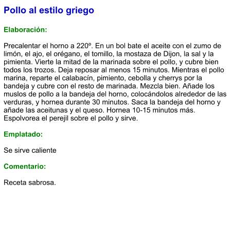 Pollo al estilo griego  Elaboración:  Precalentar el horno a 220º. En un bol bate el aceite con el zumo de limón, el ajo, el orégano, el tomillo, la mostaza de Dijon, la sal y la pimienta. Vierte la mitad de la marinada sobre el pollo, y cubre bien todos los trozos. Deja reposar al menos 15 minutos. Mientras el pollo marina, reparte el calabacín, pimiento, cebolla y cherrys por la bandeja y cubre con el resto de marinada. Mezcla bien. Añade los muslos de pollo a la bandeja del horno, colocándolos alrededor de las verduras, y hornea durante 30 minutos. Saca la bandeja del horno y añade las aceitunas y el queso. Hornea 10-15 minutos más. Espolvorea el perejil sobre el pollo y sirve.  Emplatado:  Se sirve caliente  Comentario:  Receta sabrosa.