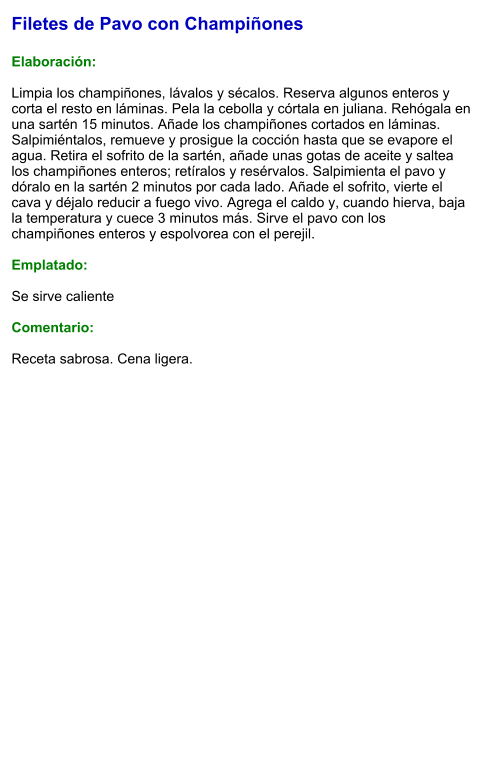 Filetes de Pavo con Champiñones  Elaboración:  Limpia los champiñones, lávalos y sécalos. Reserva algunos enteros y corta el resto en láminas. Pela la cebolla y córtala en juliana. Rehógala en una sartén 15 minutos. Añade los champiñones cortados en láminas. Salpimiéntalos, remueve y prosigue la cocción hasta que se evapore el agua. Retira el sofrito de la sartén, añade unas gotas de aceite y saltea los champiñones enteros; retíralos y resérvalos. Salpimienta el pavo y dóralo en la sartén 2 minutos por cada lado. Añade el sofrito, vierte el cava y déjalo reducir a fuego vivo. Agrega el caldo y, cuando hierva, baja la temperatura y cuece 3 minutos más. Sirve el pavo con los champiñones enteros y espolvorea con el perejil.  Emplatado:  Se sirve caliente  Comentario:  Receta sabrosa. Cena ligera.