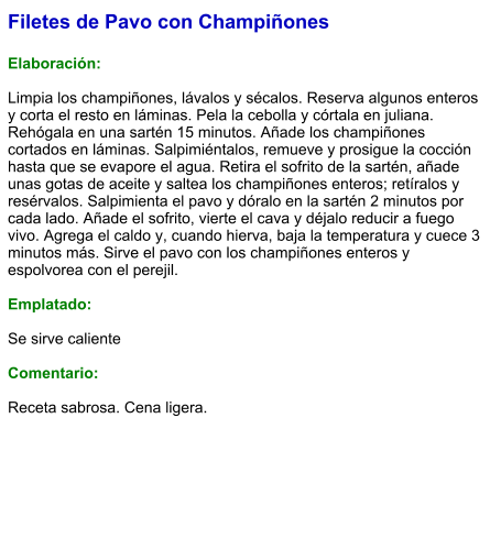 Filetes de Pavo con Champiñones  Elaboración:  Limpia los champiñones, lávalos y sécalos. Reserva algunos enteros y corta el resto en láminas. Pela la cebolla y córtala en juliana. Rehógala en una sartén 15 minutos. Añade los champiñones cortados en láminas. Salpimiéntalos, remueve y prosigue la cocción hasta que se evapore el agua. Retira el sofrito de la sartén, añade unas gotas de aceite y saltea los champiñones enteros; retíralos y resérvalos. Salpimienta el pavo y dóralo en la sartén 2 minutos por cada lado. Añade el sofrito, vierte el cava y déjalo reducir a fuego vivo. Agrega el caldo y, cuando hierva, baja la temperatura y cuece 3 minutos más. Sirve el pavo con los champiñones enteros y espolvorea con el perejil.  Emplatado:  Se sirve caliente  Comentario:  Receta sabrosa. Cena ligera.