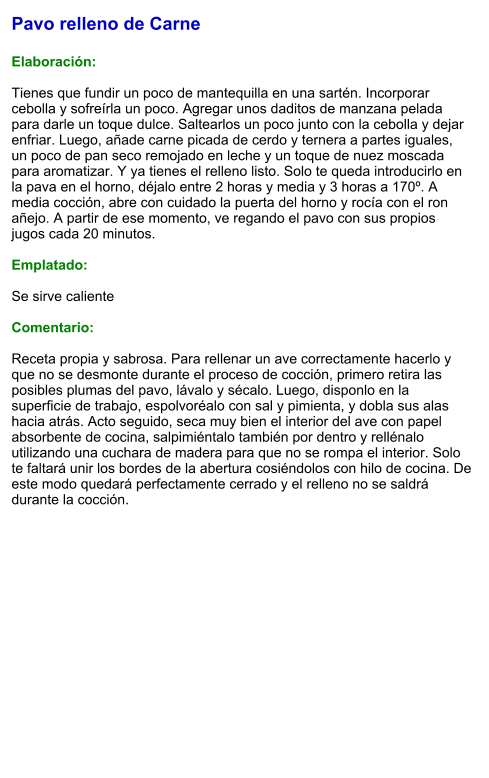 Pavo relleno de Carne  Elaboración:  Tienes que fundir un poco de mantequilla en una sartén. Incorporar cebolla y sofreírla un poco. Agregar unos daditos de manzana pelada para darle un toque dulce. Saltearlos un poco junto con la cebolla y dejar enfriar. Luego, añade carne picada de cerdo y ternera a partes iguales, un poco de pan seco remojado en leche y un toque de nuez moscada para aromatizar. Y ya tienes el relleno listo. Solo te queda introducirlo en la pava en el horno, déjalo entre 2 horas y media y 3 horas a 170º. A media cocción, abre con cuidado la puerta del horno y rocía con el ron añejo. A partir de ese momento, ve regando el pavo con sus propios jugos cada 20 minutos.  Emplatado:  Se sirve caliente  Comentario:  Receta propia y sabrosa. Para rellenar un ave correctamente hacerlo y que no se desmonte durante el proceso de cocción, primero retira las posibles plumas del pavo, lávalo y sécalo. Luego, disponlo en la superficie de trabajo, espolvoréalo con sal y pimienta, y dobla sus alas hacia atrás. Acto seguido, seca muy bien el interior del ave con papel absorbente de cocina, salpimiéntalo también por dentro y rellénalo utilizando una cuchara de madera para que no se rompa el interior. Solo te faltará unir los bordes de la abertura cosiéndolos con hilo de cocina. De este modo quedará perfectamente cerrado y el relleno no se saldrá durante la cocción.
