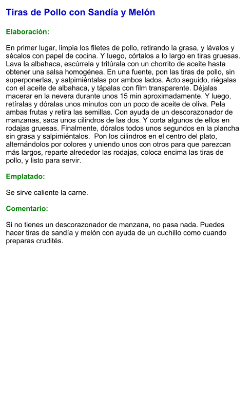 Tiras de Pollo con Sandía y Melón  Elaboración:  En primer lugar, limpia los filetes de pollo, retirando la grasa, y lávalos y sécalos con papel de cocina. Y luego, córtalos a lo largo en tiras gruesas. Lava la albahaca, escúrrela y tritúrala con un chorrito de aceite hasta obtener una salsa homogénea. En una fuente, pon las tiras de pollo, sin superponerlas, y salpimiéntalas por ambos lados. Acto seguido, riégalas con el aceite de albahaca, y tápalas con film transparente. Déjalas macerar en la nevera durante unos 15 min aproximadamente. Y luego, retíralas y dóralas unos minutos con un poco de aceite de oliva. Pela ambas frutas y retira las semillas. Con ayuda de un descorazonador de manzanas, saca unos cilindros de las dos. Y corta algunos de ellos en rodajas gruesas. Finalmente, dóralos todos unos segundos en la plancha sin grasa y salpimiéntalos.  Pon los cilindros en el centro del plato, alternándolos por colores y uniendo unos con otros para que parezcan más largos, reparte alrededor las rodajas, coloca encima las tiras de pollo, y listo para servir.  Emplatado:  Se sirve caliente la carne.  Comentario:  Si no tienes un descorazonador de manzana, no pasa nada. Puedes hacer tiras de sandía y melón con ayuda de un cuchillo como cuando preparas crudités.