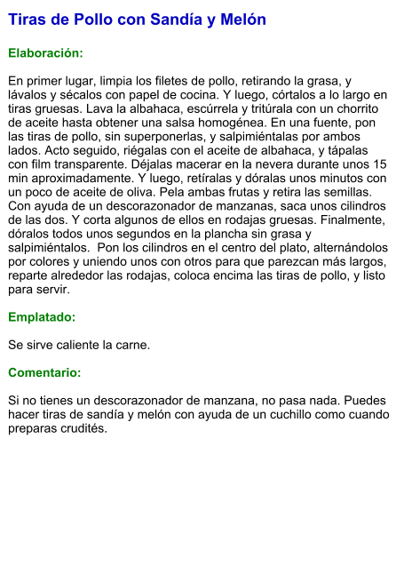 Tiras de Pollo con Sandía y Melón  Elaboración:  En primer lugar, limpia los filetes de pollo, retirando la grasa, y lávalos y sécalos con papel de cocina. Y luego, córtalos a lo largo en tiras gruesas. Lava la albahaca, escúrrela y tritúrala con un chorrito de aceite hasta obtener una salsa homogénea. En una fuente, pon las tiras de pollo, sin superponerlas, y salpimiéntalas por ambos lados. Acto seguido, riégalas con el aceite de albahaca, y tápalas con film transparente. Déjalas macerar en la nevera durante unos 15 min aproximadamente. Y luego, retíralas y dóralas unos minutos con un poco de aceite de oliva. Pela ambas frutas y retira las semillas. Con ayuda de un descorazonador de manzanas, saca unos cilindros de las dos. Y corta algunos de ellos en rodajas gruesas. Finalmente, dóralos todos unos segundos en la plancha sin grasa y salpimiéntalos.  Pon los cilindros en el centro del plato, alternándolos por colores y uniendo unos con otros para que parezcan más largos, reparte alrededor las rodajas, coloca encima las tiras de pollo, y listo para servir.  Emplatado:  Se sirve caliente la carne.  Comentario:  Si no tienes un descorazonador de manzana, no pasa nada. Puedes hacer tiras de sandía y melón con ayuda de un cuchillo como cuando preparas crudités.