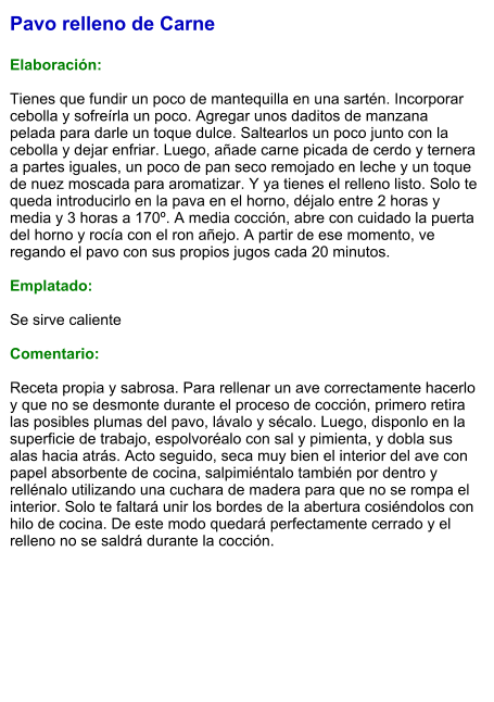 Pavo relleno de Carne  Elaboración:  Tienes que fundir un poco de mantequilla en una sartén. Incorporar cebolla y sofreírla un poco. Agregar unos daditos de manzana pelada para darle un toque dulce. Saltearlos un poco junto con la cebolla y dejar enfriar. Luego, añade carne picada de cerdo y ternera a partes iguales, un poco de pan seco remojado en leche y un toque de nuez moscada para aromatizar. Y ya tienes el relleno listo. Solo te queda introducirlo en la pava en el horno, déjalo entre 2 horas y media y 3 horas a 170º. A media cocción, abre con cuidado la puerta del horno y rocía con el ron añejo. A partir de ese momento, ve regando el pavo con sus propios jugos cada 20 minutos.  Emplatado:  Se sirve caliente  Comentario:  Receta propia y sabrosa. Para rellenar un ave correctamente hacerlo y que no se desmonte durante el proceso de cocción, primero retira las posibles plumas del pavo, lávalo y sécalo. Luego, disponlo en la superficie de trabajo, espolvoréalo con sal y pimienta, y dobla sus alas hacia atrás. Acto seguido, seca muy bien el interior del ave con papel absorbente de cocina, salpimiéntalo también por dentro y rellénalo utilizando una cuchara de madera para que no se rompa el interior. Solo te faltará unir los bordes de la abertura cosiéndolos con hilo de cocina. De este modo quedará perfectamente cerrado y el relleno no se saldrá durante la cocción.