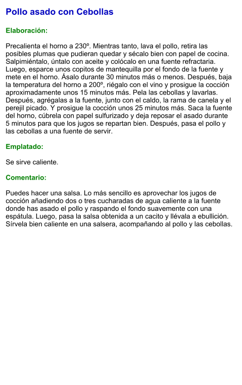 Pollo asado con Cebollas  Elaboración:  Precalienta el horno a 230º. Mientras tanto, lava el pollo, retira las posibles plumas que pudieran quedar y sécalo bien con papel de cocina. Salpimiéntalo, úntalo con aceite y colócalo en una fuente refractaria. Luego, esparce unos copitos de mantequilla por el fondo de la fuente y mete en el horno. Ásalo durante 30 minutos más o menos. Después, baja la temperatura del horno a 200º, riégalo con el vino y prosigue la cocción aproximadamente unos 15 minutos más. Pela las cebollas y lavarlas. Después, agrégalas a la fuente, junto con el caldo, la rama de canela y el perejil picado. Y prosigue la cocción unos 25 minutos más. Saca la fuente del horno, cúbrela con papel sulfurizado y deja reposar el asado durante 5 minutos para que los jugos se repartan bien. Después, pasa el pollo y las cebollas a una fuente de servir.  Emplatado:  Se sirve caliente.  Comentario:  Puedes hacer una salsa. Lo más sencillo es aprovechar los jugos de cocción añadiendo dos o tres cucharadas de agua caliente a la fuente donde has asado el pollo y raspando el fondo suavemente con una espátula. Luego, pasa la salsa obtenida a un cacito y llévala a ebullición. Sírvela bien caliente en una salsera, acompañando al pollo y las cebollas.