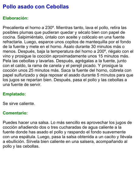 Pollo asado con Cebollas  Elaboración:  Precalienta el horno a 230º. Mientras tanto, lava el pollo, retira las posibles plumas que pudieran quedar y sécalo bien con papel de cocina. Salpimiéntalo, úntalo con aceite y colócalo en una fuente refractaria. Luego, esparce unos copitos de mantequilla por el fondo de la fuente y mete en el horno. Ásalo durante 30 minutos más o menos. Después, baja la temperatura del horno a 200º, riégalo con el vino y prosigue la cocción aproximadamente unos 15 minutos más. Pela las cebollas y lavarlas. Después, agrégalas a la fuente, junto con el caldo, la rama de canela y el perejil picado. Y prosigue la cocción unos 25 minutos más. Saca la fuente del horno, cúbrela con papel sulfurizado y deja reposar el asado durante 5 minutos para que los jugos se repartan bien. Después, pasa el pollo y las cebollas a una fuente de servir.  Emplatado:  Se sirve caliente.  Comentario:  Puedes hacer una salsa. Lo más sencillo es aprovechar los jugos de cocción añadiendo dos o tres cucharadas de agua caliente a la fuente donde has asado el pollo y raspando el fondo suavemente con una espátula. Luego, pasa la salsa obtenida a un cacito y llévala a ebullición. Sírvela bien caliente en una salsera, acompañando al pollo y las cebollas.