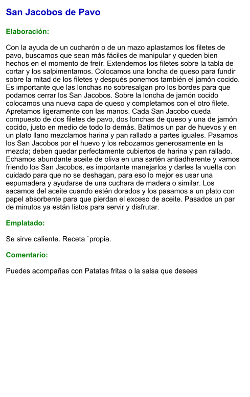 San Jacobos de Pavo  Elaboración:  Con la ayuda de un cucharón o de un mazo aplastamos los filetes de pavo, buscamos que sean más fáciles de manipular y queden bien hechos en el momento de freír. Extendemos los filetes sobre la tabla de cortar y los salpimentamos. Colocamos una loncha de queso para fundir  sobre la mitad de los filetes y después ponemos también el jamón cocido. Es importante que las lonchas no sobresalgan pro los bordes para que podamos cerrar los San Jacobos. Sobre la loncha de jamón cocido colocamos una nueva capa de queso y completamos con el otro filete. Apretamos ligeramente con las manos. Cada San Jacobo queda compuesto de dos filetes de pavo, dos lonchas de queso y una de jamón cocido, justo en medio de todo lo demás. Batimos un par de huevos y en un plato llano mezclamos harina y pan rallado a partes iguales. Pasamos los San Jacobos por el huevo y los rebozamos generosamente en la mezcla; deben quedar perfectamente cubiertos de harina y pan rallado. Echamos abundante aceite de oliva en una sartén antiadherente y vamos friendo los San Jacobos, es importante manejarlos y darles la vuelta con cuidado para que no se deshagan, para eso lo mejor es usar una espumadera y ayudarse de una cuchara de madera o similar. Los sacamos del aceite cuando estén dorados y los pasamos a un plato con papel absorbente para que pierdan el exceso de aceite. Pasados un par de minutos ya están listos para servir y disfrutar.  Emplatado:  Se sirve caliente. Receta `propia.  Comentario:  Puedes acompañas con Patatas fritas o la salsa que desees