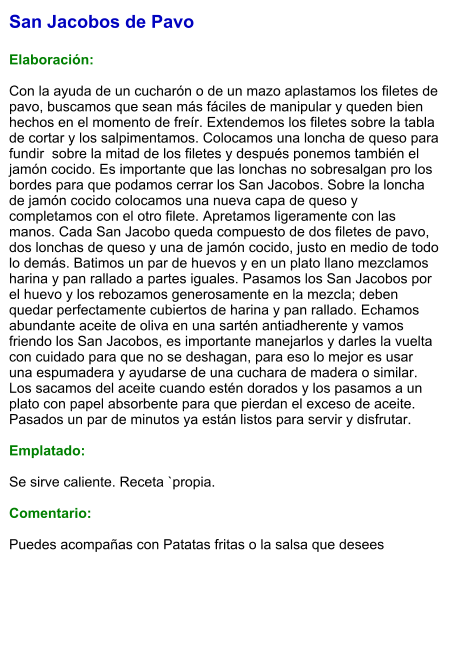 San Jacobos de Pavo  Elaboración:  Con la ayuda de un cucharón o de un mazo aplastamos los filetes de pavo, buscamos que sean más fáciles de manipular y queden bien hechos en el momento de freír. Extendemos los filetes sobre la tabla de cortar y los salpimentamos. Colocamos una loncha de queso para fundir  sobre la mitad de los filetes y después ponemos también el jamón cocido. Es importante que las lonchas no sobresalgan pro los bordes para que podamos cerrar los San Jacobos. Sobre la loncha de jamón cocido colocamos una nueva capa de queso y completamos con el otro filete. Apretamos ligeramente con las manos. Cada San Jacobo queda compuesto de dos filetes de pavo, dos lonchas de queso y una de jamón cocido, justo en medio de todo lo demás. Batimos un par de huevos y en un plato llano mezclamos harina y pan rallado a partes iguales. Pasamos los San Jacobos por el huevo y los rebozamos generosamente en la mezcla; deben quedar perfectamente cubiertos de harina y pan rallado. Echamos abundante aceite de oliva en una sartén antiadherente y vamos friendo los San Jacobos, es importante manejarlos y darles la vuelta con cuidado para que no se deshagan, para eso lo mejor es usar una espumadera y ayudarse de una cuchara de madera o similar. Los sacamos del aceite cuando estén dorados y los pasamos a un plato con papel absorbente para que pierdan el exceso de aceite. Pasados un par de minutos ya están listos para servir y disfrutar.  Emplatado:  Se sirve caliente. Receta `propia.  Comentario:  Puedes acompañas con Patatas fritas o la salsa que desees