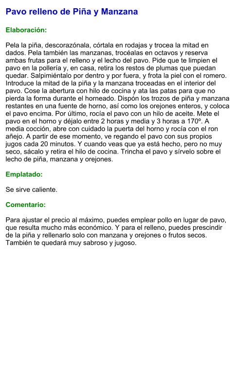 Pavo relleno de Piña y Manzana  Elaboración:  Pela la piña, descorazónala, córtala en rodajas y trocea la mitad en dados. Pela también las manzanas, trocéalas en octavos y reserva ambas frutas para el relleno y el lecho del pavo. Pide que te limpien el pavo en la pollería y, en casa, retira los restos de plumas que puedan quedar. Salpimiéntalo por dentro y por fuera, y frota la piel con el romero. Introduce la mitad de la piña y la manzana troceadas en el interior del pavo. Cose la abertura con hilo de cocina y ata las patas para que no pierda la forma durante el horneado. Dispón los trozos de piña y manzana restantes en una fuente de horno, así como los orejones enteros, y coloca el pavo encima. Por último, rocía el pavo con un hilo de aceite. Mete el pavo en el horno y déjalo entre 2 horas y media y 3 horas a 170º. A media cocción, abre con cuidado la puerta del horno y rocía con el ron añejo. A partir de ese momento, ve regando el pavo con sus propios jugos cada 20 minutos. Y cuando veas que ya está hecho, pero no muy seco, sácalo y retira el hilo de cocina. Trincha el pavo y sírvelo sobre el lecho de piña, manzana y orejones.  Emplatado:  Se sirve caliente.   Comentario:  Para ajustar el precio al máximo, puedes emplear pollo en lugar de pavo, que resulta mucho más económico. Y para el relleno, puedes prescindir de la piña y rellenarlo solo con manzana y orejones o frutos secos. También te quedará muy sabroso y jugoso.