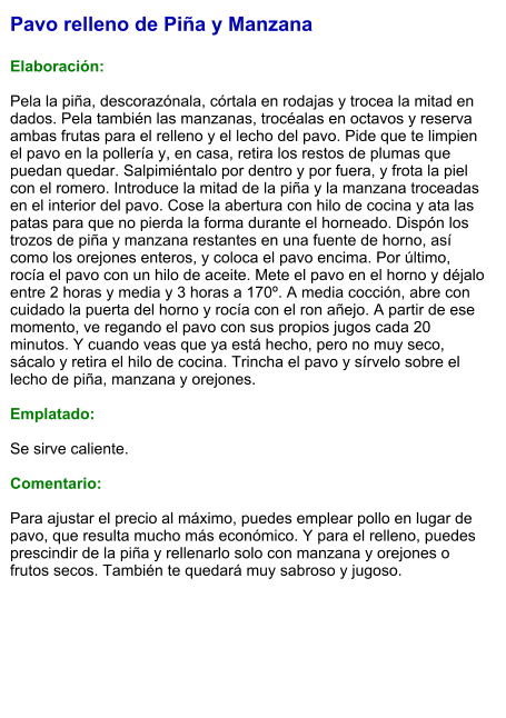 Pavo relleno de Piña y Manzana  Elaboración:  Pela la piña, descorazónala, córtala en rodajas y trocea la mitad en dados. Pela también las manzanas, trocéalas en octavos y reserva ambas frutas para el relleno y el lecho del pavo. Pide que te limpien el pavo en la pollería y, en casa, retira los restos de plumas que puedan quedar. Salpimiéntalo por dentro y por fuera, y frota la piel con el romero. Introduce la mitad de la piña y la manzana troceadas en el interior del pavo. Cose la abertura con hilo de cocina y ata las patas para que no pierda la forma durante el horneado. Dispón los trozos de piña y manzana restantes en una fuente de horno, así como los orejones enteros, y coloca el pavo encima. Por último, rocía el pavo con un hilo de aceite. Mete el pavo en el horno y déjalo entre 2 horas y media y 3 horas a 170º. A media cocción, abre con cuidado la puerta del horno y rocía con el ron añejo. A partir de ese momento, ve regando el pavo con sus propios jugos cada 20 minutos. Y cuando veas que ya está hecho, pero no muy seco, sácalo y retira el hilo de cocina. Trincha el pavo y sírvelo sobre el lecho de piña, manzana y orejones.  Emplatado:  Se sirve caliente.   Comentario:  Para ajustar el precio al máximo, puedes emplear pollo en lugar de pavo, que resulta mucho más económico. Y para el relleno, puedes prescindir de la piña y rellenarlo solo con manzana y orejones o frutos secos. También te quedará muy sabroso y jugoso.