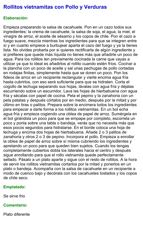 Rollitos vietnamitas con Pollo y Verduras  Elaboración:  Empieza preparando la salsa de cacahuete. Pon en un cazo todos sus ingredientes: la crema de cacahuete, la salsa de soja, el agua, la miel, el vinagre de arroz, el aceite de sésamo y los copos de chile. Pon el cazo a fuego suave, mezcla mientras los ingredientes para que se integren entre sí y en cuanto empiece a burbujear aparta el cazo del fuego y ya la tienes lista. No olvides probarla por si quieres rectificarla de algún ingrediente y si prefieres que quede más líquida no tienes más que añadirle un poco de agua. Para los rollitos ten previamente cocinada la carne que vayas a utilizar ya que lo ideal es añadirlos al rollito cuando estén fríos. Cocinar a la plancha con un poco de aceite y sal unas pechugas de pollo cortadas en rodajas finitas, simplemente hasta que se doren un poco. Pon los fideos de arroz en un recipiente rectangular y vierte encima agua fría hasta cubrirlos, con eso será suficiente para que se hidraten. Corta el cogollo de lechuga separando sus hojas, lávalas con agua fría y déjalas escurriendo sobre un escurridor. Lava las hojas de hierbabuena con agua fría y sécalas con papel de cocina. Pela el pepino y la zanahoria con un pela patatas y después córtalos por en medio, después por la mitad y por último en tiras o palitos. Prepara sobre la encimera todos los ingredientes para empezar a darle forma a los rollitos vietnamitas. En un bol echa agua fría y empieza cogiendo una oblea de papel de arroz. Sumérgela en el bol girándola un poco para que se empape por completo, escúrrela un poco y ponla sobre una tabla o bandeja, verás que no necesita más que esos pocos segundos para hidratarse. En el borde coloca una hoja de lechuga y encima dos hojas de hierbabuena. Añade 2 o 3 palitos de zanahoria y otros 2 o 3 de pepino. Incorpora el pollo. Empieza a enrollar la oblea de papel de arroz sobre sí misma cubriendo los ingredientes y apretando un poco para que queden bien sujetos. Cuando los tengas completamente cubiertos dobla los laterales hacia el centro y después sigue enrollando para que el rollo vietnamita quede perfectamente sellado. Pásalo a un plato aparte y sigue con el resto de rollitos. A la hora de servir los rollitos vietnamitas cortarlos por la mitad y ponerlos en un plato o bandeja. Acompaña con la salsa de cacahuete en un recipiente a modo de cuenco bajo y decórala con los cacahuetes tostados y los copos de chile seco.  Emplatado:  Se sirve frio  Comentario:  Plato diferente