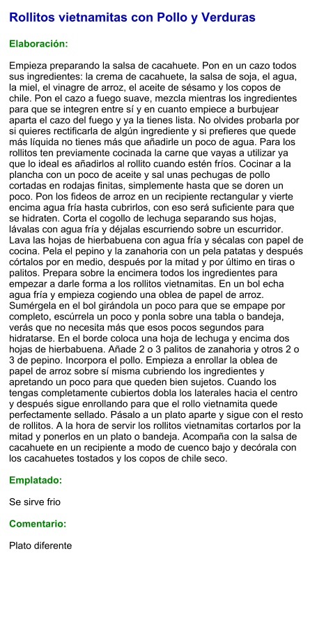 Rollitos vietnamitas con Pollo y Verduras  Elaboración:  Empieza preparando la salsa de cacahuete. Pon en un cazo todos sus ingredientes: la crema de cacahuete, la salsa de soja, el agua, la miel, el vinagre de arroz, el aceite de sésamo y los copos de chile. Pon el cazo a fuego suave, mezcla mientras los ingredientes para que se integren entre sí y en cuanto empiece a burbujear aparta el cazo del fuego y ya la tienes lista. No olvides probarla por si quieres rectificarla de algún ingrediente y si prefieres que quede más líquida no tienes más que añadirle un poco de agua. Para los rollitos ten previamente cocinada la carne que vayas a utilizar ya que lo ideal es añadirlos al rollito cuando estén fríos. Cocinar a la plancha con un poco de aceite y sal unas pechugas de pollo cortadas en rodajas finitas, simplemente hasta que se doren un poco. Pon los fideos de arroz en un recipiente rectangular y vierte encima agua fría hasta cubrirlos, con eso será suficiente para que se hidraten. Corta el cogollo de lechuga separando sus hojas, lávalas con agua fría y déjalas escurriendo sobre un escurridor. Lava las hojas de hierbabuena con agua fría y sécalas con papel de cocina. Pela el pepino y la zanahoria con un pela patatas y después córtalos por en medio, después por la mitad y por último en tiras o palitos. Prepara sobre la encimera todos los ingredientes para empezar a darle forma a los rollitos vietnamitas. En un bol echa agua fría y empieza cogiendo una oblea de papel de arroz. Sumérgela en el bol girándola un poco para que se empape por completo, escúrrela un poco y ponla sobre una tabla o bandeja, verás que no necesita más que esos pocos segundos para hidratarse. En el borde coloca una hoja de lechuga y encima dos hojas de hierbabuena. Añade 2 o 3 palitos de zanahoria y otros 2 o 3 de pepino. Incorpora el pollo. Empieza a enrollar la oblea de papel de arroz sobre sí misma cubriendo los ingredientes y apretando un poco para que queden bien sujetos. Cuando los tengas completamente cubiertos dobla los laterales hacia el centro y después sigue enrollando para que el rollo vietnamita quede perfectamente sellado. Pásalo a un plato aparte y sigue con el resto de rollitos. A la hora de servir los rollitos vietnamitas cortarlos por la mitad y ponerlos en un plato o bandeja. Acompaña con la salsa de cacahuete en un recipiente a modo de cuenco bajo y decórala con los cacahuetes tostados y los copos de chile seco.  Emplatado:  Se sirve frio  Comentario:  Plato diferente