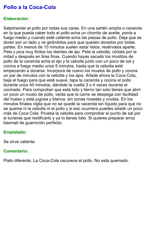 Pollo a la Coca-Cola  Elaboración:  Salpimentar el pollo por todas sus caras. En una sartén amplia o cacerola en la que pueda caber todo el pollo echa un chorrito de aceite, ponla a fuego medio y cuando esté caliente echa las piezas de pollo. Deja que se doren por un lado y ve girándolos para que queden dorados por todas partes. En menos de 10 minutos suelen estar listos, resérvalos aparte. Pela y pica muy finitos los dientes de ajo. Pela la cebolla, córtala por la mitad y después en tiras finas. Cuando hayas sacado los muslitos de pollo de la cacerola echa el ajo y la cebolla junto con un poco de sal y cocina a fuego medio unos 5 minutos, hasta que la cebolla esté empezando a dorarse. Incorpora de nuevo los muslos de pollo y cocina un par de minutos con la cebolla y los ajos. Añade ahora la Coca Cola, baja el fuego para que esté suave, tapa la cacerola y cocina el pollo durante unos 40 minutos, dándole la vuelta 3 o 4 veces durante el cocinado. Para comprobar que está listo y tierno tan solo tienes que abrir un poco un muslo de pollo, verás que la carne se despega con facilidad del hueso y está jugosa y blanca, sin zonas rosadas y crudas. En los minutos finales vigila que no se quede la cacerola sin líquido para que no se queme ni la cebolla ni el pollo y si eso ocurriera puedes añadir un poco más de Coca Cola. Prueba la cebolla para comprobar el punto de sal por si tuvieras que rectificarlo y ya lo tienes listo. Si quieres preparar arroz basmati de guarnición perfecto.  Emplatado:  Se sirve caliente.  Comentario:  Plato diferente. La Coca-Cola oscurece el pollo. No esta quemado.