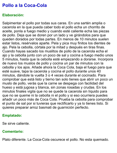 Pollo a la Coca-Cola  Elaboración:  Salpimentar el pollo por todas sus caras. En una sartén amplia o cacerola en la que pueda caber todo el pollo echa un chorrito de aceite, ponla a fuego medio y cuando esté caliente echa las piezas de pollo. Deja que se doren por un lado y ve girándolos para que queden dorados por todas partes. En menos de 10 minutos suelen estar listos, resérvalos aparte. Pela y pica muy finitos los dientes de ajo. Pela la cebolla, córtala por la mitad y después en tiras finas. Cuando hayas sacado los muslitos de pollo de la cacerola echa el ajo y la cebolla junto con un poco de sal y cocina a fuego medio unos 5 minutos, hasta que la cebolla esté empezando a dorarse. Incorpora de nuevo los muslos de pollo y cocina un par de minutos con la cebolla y los ajos. Añade ahora la Coca Cola, baja el fuego para que esté suave, tapa la cacerola y cocina el pollo durante unos 40 minutos, dándole la vuelta 3 o 4 veces durante el cocinado. Para comprobar que está listo y tierno tan solo tienes que abrir un poco un muslo de pollo, verás que la carne se despega con facilidad del hueso y está jugosa y blanca, sin zonas rosadas y crudas. En los minutos finales vigila que no se quede la cacerola sin líquido para que no se queme ni la cebolla ni el pollo y si eso ocurriera puedes añadir un poco más de Coca Cola. Prueba la cebolla para comprobar el punto de sal por si tuvieras que rectificarlo y ya lo tienes listo. Si quieres preparar arroz basmati de guarnición perfecto.  Emplatado:  Se sirve caliente.  Comentario:  Plato diferente. La Coca-Cola oscurece el pollo. No esta quemado.