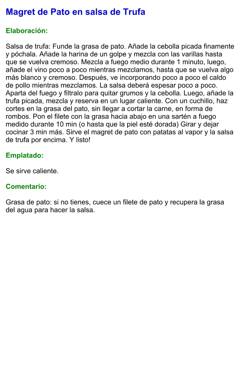 Magret de Pato en salsa de Trufa  Elaboración:  Salsa de trufa: Funde la grasa de pato. Añade la cebolla picada finamente y póchala. Añade la harina de un golpe y mezcla con las varillas hasta que se vuelva cremoso. Mezcla a fuego medio durante 1 minuto, luego, añade el vino poco a poco mientras mezclamos, hasta que se vuelva algo más blanco y cremoso. Después, ve incorporando poco a poco el caldo de pollo mientras mezclamos. La salsa deberá espesar poco a poco. Aparta del fuego y filtralo para quitar grumos y la cebolla. Luego, añade la trufa picada, mezcla y reserva en un lugar caliente. Con un cuchillo, haz cortes en la grasa del pato, sin llegar a cortar la carne, en forma de rombos. Pon el filete con la grasa hacia abajo en una sartén a fuego medido durante 10 min (o hasta que la piel esté dorada) Girar y dejar cocinar 3 min más. Sirve el magret de pato con patatas al vapor y la salsa de trufa por encima. Y listo!  Emplatado:  Se sirve caliente.  Comentario:  Grasa de pato: si no tienes, cuece un filete de pato y recupera la grasa del agua para hacer la salsa.