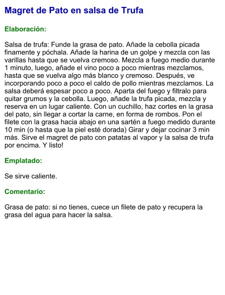 Magret de Pato en salsa de Trufa  Elaboración:  Salsa de trufa: Funde la grasa de pato. Añade la cebolla picada finamente y póchala. Añade la harina de un golpe y mezcla con las varillas hasta que se vuelva cremoso. Mezcla a fuego medio durante 1 minuto, luego, añade el vino poco a poco mientras mezclamos, hasta que se vuelva algo más blanco y cremoso. Después, ve incorporando poco a poco el caldo de pollo mientras mezclamos. La salsa deberá espesar poco a poco. Aparta del fuego y filtralo para quitar grumos y la cebolla. Luego, añade la trufa picada, mezcla y reserva en un lugar caliente. Con un cuchillo, haz cortes en la grasa del pato, sin llegar a cortar la carne, en forma de rombos. Pon el filete con la grasa hacia abajo en una sartén a fuego medido durante 10 min (o hasta que la piel esté dorada) Girar y dejar cocinar 3 min más. Sirve el magret de pato con patatas al vapor y la salsa de trufa por encima. Y listo!  Emplatado:  Se sirve caliente.  Comentario:  Grasa de pato: si no tienes, cuece un filete de pato y recupera la grasa del agua para hacer la salsa.