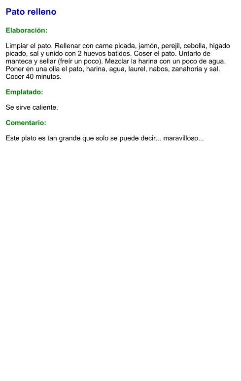 Pato relleno  Elaboración:  Limpiar el pato. Rellenar con carne picada, jamón, perejil, cebolla, higado picado, sal y unido con 2 huevos batidos. Coser el pato. Untarlo de manteca y sellar (freír un poco). Mezclar la harina con un poco de agua. Poner en una olla el pato, harina, agua, laurel, nabos, zanahoria y sal. Cocer 40 minutos.  Emplatado:  Se sirve caliente.  Comentario:  Este plato es tan grande que solo se puede decir... maravilloso...