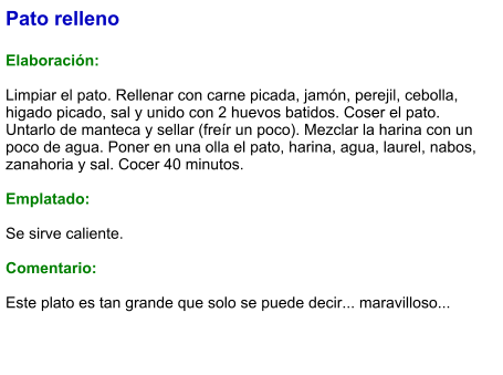 Pato relleno  Elaboración:  Limpiar el pato. Rellenar con carne picada, jamón, perejil, cebolla, higado picado, sal y unido con 2 huevos batidos. Coser el pato. Untarlo de manteca y sellar (freír un poco). Mezclar la harina con un poco de agua. Poner en una olla el pato, harina, agua, laurel, nabos, zanahoria y sal. Cocer 40 minutos.  Emplatado:  Se sirve caliente.  Comentario:  Este plato es tan grande que solo se puede decir... maravilloso...