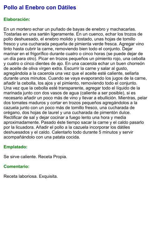 Pollo al Enebro con Dátiles  Elaboración:  En un mortero echar un puñado de bayas de enebro y machacarlas. Tostarlas en una sartén ligeramente. En un cuenco, echar los trozos de pollo deshuesado, el enebro molido y tostado, unas hojas de tomillo fresco y una cucharada pequeña de pimienta verde fresca. Agregar vino tinto hasta cubrir la carne, removiendo bien todo el conjunto. Dejar marinar en el frigorífico durante cuatro o cinco horas (se puede dejar de un día para otro). Picar en trozos pequeños un pimiento rojo, una cebolla y cuatro o cinco dientes de ajo. En una cacerola echar un buen chorreón de aceite de oliva virgen extra. Escurrir la carne y salar al gusto, agregándola a la cacerola una vez que el aceite esté caliente, sellarla durante unos minutos. Cuando se vaya evaporando los jugos de la carne, añadir la cebolla, los ajos y el pimiento, removiendo todo el conjunto. Una vez que la cebolla esté transparente, agregar todo el líquido de la marinada junto con dos vasos de agua (caliente a ser posible), si es necesario añadir un poco más de vino y llevar a ebullición. Mientras, pelar dos tomates maduros y cortar en trozos pequeños agregándolos a la cazuela junto con un poco más de tomillo fresco, una cucharada de orégano, dos hojas de laurel y una cucharada de pimentón dulce. Rectificar de sal y dejar cocinar a fuego lento una hora y media aproximadamente. Pasado éste tiempo sacar la carne y el caldo pasarlo por la licuadora. Añadir el pollo a la cazuela incorporar los dátiles deshuesados y el caldo. Calentarlo todo durante 5 minutos y servir acompañándolo con una patata cocida.  Emplatado:  Se sirve caliente. Receta Propia.  Comentario:  Receta laboriosa. Exquisita.