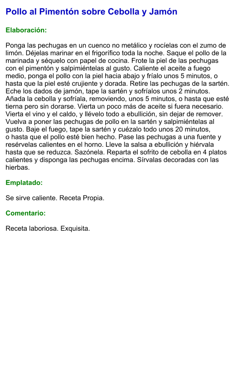 Pollo al Pimentón sobre Cebolla y Jamón  Elaboración:  Ponga las pechugas en un cuenco no metálico y rocíelas con el zumo de limón. Déjelas marinar en el frigorífico toda la noche. Saque el pollo de la marinada y séquelo con papel de cocina. Frote la piel de las pechugas con el pimentón y salpimiéntelas al gusto. Caliente el aceite a fuego medio, ponga el pollo con la piel hacia abajo y fríalo unos 5 minutos, o hasta que la piel esté crujiente y dorada. Retire las pechugas de la sartén. Eche los dados de jamón, tape la sartén y sofríalos unos 2 minutos. Añada la cebolla y sofríala, removiendo, unos 5 minutos, o hasta que esté tierna pero sin dorarse. Vierta un poco más de aceite si fuera necesario. Vierta el vino y el caldo, y llévelo todo a ebullición, sin dejar de remover. Vuelva a poner las pechugas de pollo en la sartén y salpimiéntelas al gusto. Baje el fuego, tape la sartén y cuézalo todo unos 20 minutos, o hasta que el pollo esté bien hecho. Pase las pechugas a una fuente y resérvelas calientes en el horno. Lleve la salsa a ebullición y hiérvala hasta que se reduzca. Sazónela. Reparta el sofrito de cebolla en 4 platos calientes y disponga las pechugas encima. Sírvalas decoradas con las hierbas.  Emplatado:  Se sirve caliente. Receta Propia.  Comentario:  Receta laboriosa. Exquisita.
