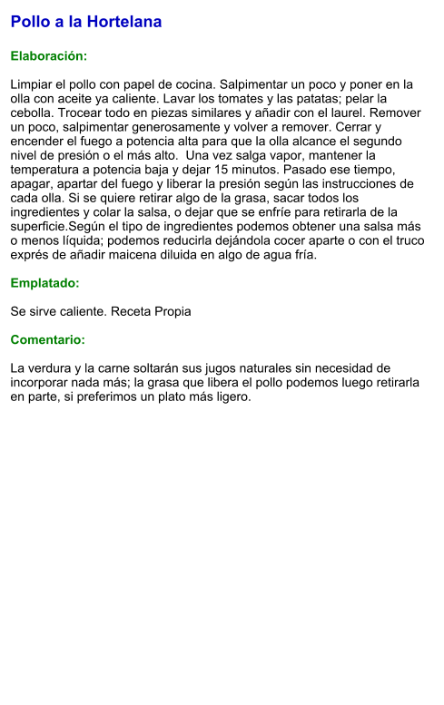 Pollo a la Hortelana  Elaboración:  Limpiar el pollo con papel de cocina. Salpimentar un poco y poner en la olla con aceite ya caliente. Lavar los tomates y las patatas; pelar la cebolla. Trocear todo en piezas similares y añadir con el laurel. Remover un poco, salpimentar generosamente y volver a remover. Cerrar y encender el fuego a potencia alta para que la olla alcance el segundo nivel de presión o el más alto.  Una vez salga vapor, mantener la temperatura a potencia baja y dejar 15 minutos. Pasado ese tiempo, apagar, apartar del fuego y liberar la presión según las instrucciones de cada olla. Si se quiere retirar algo de la grasa, sacar todos los ingredientes y colar la salsa, o dejar que se enfríe para retirarla de la superficie.Según el tipo de ingredientes podemos obtener una salsa más o menos líquida; podemos reducirla dejándola cocer aparte o con el truco exprés de añadir maicena diluida en algo de agua fría.  Emplatado:  Se sirve caliente. Receta Propia  Comentario:  La verdura y la carne soltarán sus jugos naturales sin necesidad de incorporar nada más; la grasa que libera el pollo podemos luego retirarla en parte, si preferimos un plato más ligero.