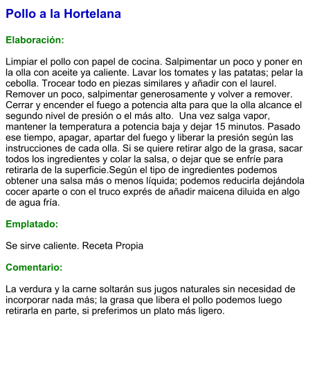 Pollo a la Hortelana  Elaboración:  Limpiar el pollo con papel de cocina. Salpimentar un poco y poner en la olla con aceite ya caliente. Lavar los tomates y las patatas; pelar la cebolla. Trocear todo en piezas similares y añadir con el laurel. Remover un poco, salpimentar generosamente y volver a remover. Cerrar y encender el fuego a potencia alta para que la olla alcance el segundo nivel de presión o el más alto.  Una vez salga vapor, mantener la temperatura a potencia baja y dejar 15 minutos. Pasado ese tiempo, apagar, apartar del fuego y liberar la presión según las instrucciones de cada olla. Si se quiere retirar algo de la grasa, sacar todos los ingredientes y colar la salsa, o dejar que se enfríe para retirarla de la superficie.Según el tipo de ingredientes podemos obtener una salsa más o menos líquida; podemos reducirla dejándola cocer aparte o con el truco exprés de añadir maicena diluida en algo de agua fría.  Emplatado:  Se sirve caliente. Receta Propia  Comentario:  La verdura y la carne soltarán sus jugos naturales sin necesidad de incorporar nada más; la grasa que libera el pollo podemos luego retirarla en parte, si preferimos un plato más ligero.