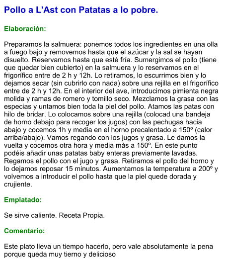 Pollo a L'Ast con Patatas a lo pobre.  Elaboración:  Preparamos la salmuera: ponemos todos los ingredientes en una olla a fuego bajo y removemos hasta que el azúcar y la sal se hayan disuelto. Reservamos hasta que esté fría. Sumergimos el pollo (tiene que quedar bien cubierto) en la salmuera y lo reservamos en el frigorífico entre de 2 h y 12h. Lo retiramos, lo escurrimos bien y lo dejamos secar (sin cubrirlo con nada) sobre una rejilla en el frigorífico entre de 2 h y 12h. En el interior del ave, introducimos pimienta negra molida y ramas de romero y tomillo seco. Mezclamos la grasa con las especias y untamos bien toda la piel del pollo. Atamos las patas con hilo de bridar. Lo colocamos sobre una rejilla (colocad una bandeja de horno debajo para recoger los jugos) con las pechugas hacia abajo y cocemos 1h y media en el horno precalentado a 150º (calor arriba/abajo). Vamos regando con los jugos y grasa. Le damos la vuelta y cocemos otra hora y media más a 150º. En este punto podéis añadir unas patatas baby enteras previamente lavadas. Regamos el pollo con el jugo y grasa. Retiramos el pollo del horno y lo dejamos reposar 15 minutos. Aumentamos la temperatura a 200º y volvemos a introducir el pollo hasta que la piel quede dorada y crujiente.  Emplatado:  Se sirve caliente. Receta Propia.  Comentario:  Este plato lleva un tiempo hacerlo, pero vale absolutamente la pena porque queda muy tierno y delicioso