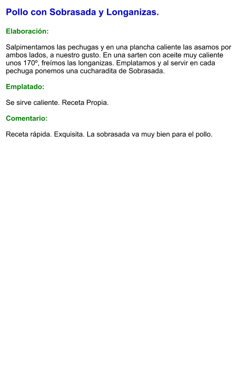 Pollo con Sobrasada y Longanizas.  Elaboración:  Salpimentamos las pechugas y en una plancha caliente las asamos por ambos lados, a nuestro gusto. En una sarten con aceite muy caliente unos 170º, freímos las longanizas. Emplatamos y al servir en cada pechuga ponemos una cucharadita de Sobrasada.  Emplatado:  Se sirve caliente. Receta Propia.  Comentario:  Receta rápida. Exquisita. La sobrasada va muy bien para el pollo.