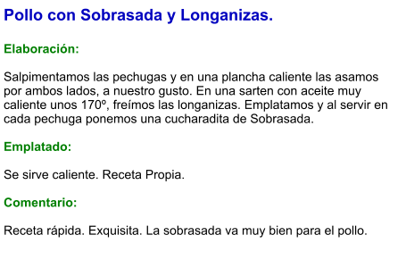 Pollo con Sobrasada y Longanizas.  Elaboración:  Salpimentamos las pechugas y en una plancha caliente las asamos por ambos lados, a nuestro gusto. En una sarten con aceite muy caliente unos 170º, freímos las longanizas. Emplatamos y al servir en cada pechuga ponemos una cucharadita de Sobrasada.  Emplatado:  Se sirve caliente. Receta Propia.  Comentario:  Receta rápida. Exquisita. La sobrasada va muy bien para el pollo.
