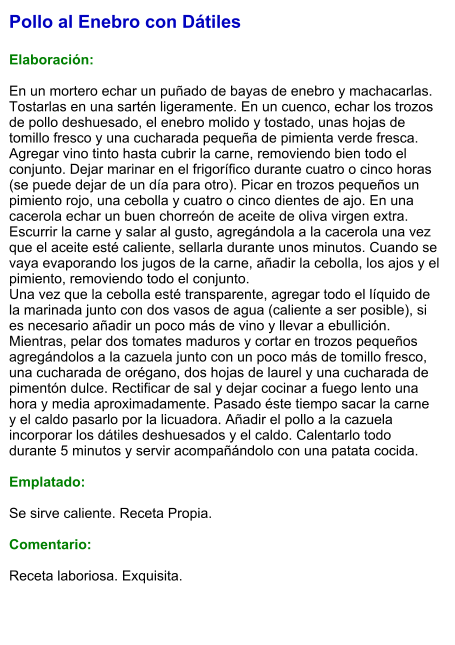 Pollo al Enebro con Dátiles  Elaboración:  En un mortero echar un puñado de bayas de enebro y machacarlas. Tostarlas en una sartén ligeramente. En un cuenco, echar los trozos de pollo deshuesado, el enebro molido y tostado, unas hojas de tomillo fresco y una cucharada pequeña de pimienta verde fresca. Agregar vino tinto hasta cubrir la carne, removiendo bien todo el conjunto. Dejar marinar en el frigorífico durante cuatro o cinco horas (se puede dejar de un día para otro). Picar en trozos pequeños un pimiento rojo, una cebolla y cuatro o cinco dientes de ajo. En una cacerola echar un buen chorreón de aceite de oliva virgen extra. Escurrir la carne y salar al gusto, agregándola a la cacerola una vez que el aceite esté caliente, sellarla durante unos minutos. Cuando se vaya evaporando los jugos de la carne, añadir la cebolla, los ajos y el pimiento, removiendo todo el conjunto. Una vez que la cebolla esté transparente, agregar todo el líquido de la marinada junto con dos vasos de agua (caliente a ser posible), si es necesario añadir un poco más de vino y llevar a ebullición. Mientras, pelar dos tomates maduros y cortar en trozos pequeños agregándolos a la cazuela junto con un poco más de tomillo fresco, una cucharada de orégano, dos hojas de laurel y una cucharada de pimentón dulce. Rectificar de sal y dejar cocinar a fuego lento una hora y media aproximadamente. Pasado éste tiempo sacar la carne y el caldo pasarlo por la licuadora. Añadir el pollo a la cazuela incorporar los dátiles deshuesados y el caldo. Calentarlo todo durante 5 minutos y servir acompañándolo con una patata cocida.  Emplatado:  Se sirve caliente. Receta Propia.  Comentario:  Receta laboriosa. Exquisita.
