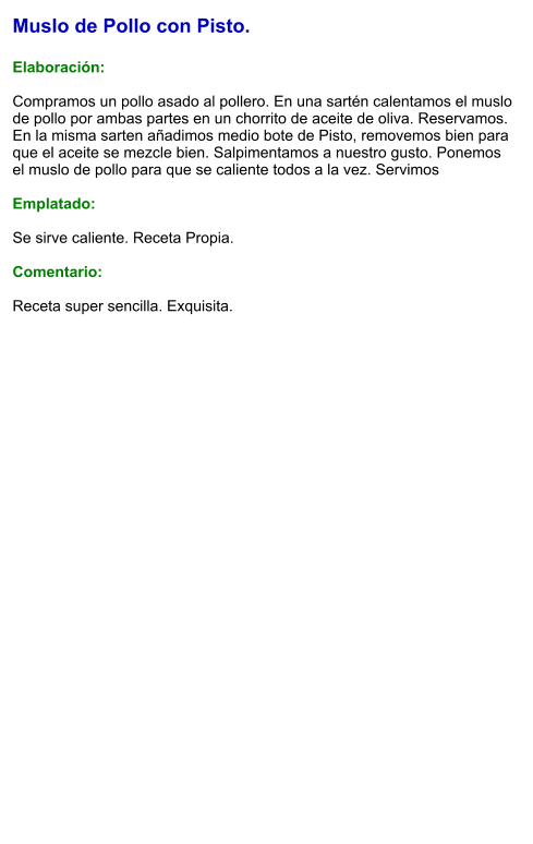 Muslo de Pollo con Pisto.  Elaboración:  Compramos un pollo asado al pollero. En una sartén calentamos el muslo de pollo por ambas partes en un chorrito de aceite de oliva. Reservamos. En la misma sarten añadimos medio bote de Pisto, removemos bien para que el aceite se mezcle bien. Salpimentamos a nuestro gusto. Ponemos el muslo de pollo para que se caliente todos a la vez. Servimos  Emplatado:  Se sirve caliente. Receta Propia.  Comentario:  Receta super sencilla. Exquisita.