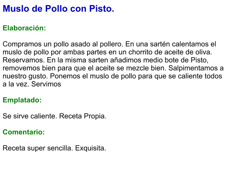 Muslo de Pollo con Pisto.  Elaboración:  Compramos un pollo asado al pollero. En una sartén calentamos el muslo de pollo por ambas partes en un chorrito de aceite de oliva. Reservamos. En la misma sarten añadimos medio bote de Pisto, removemos bien para que el aceite se mezcle bien. Salpimentamos a nuestro gusto. Ponemos el muslo de pollo para que se caliente todos a la vez. Servimos  Emplatado:  Se sirve caliente. Receta Propia.  Comentario:  Receta super sencilla. Exquisita.