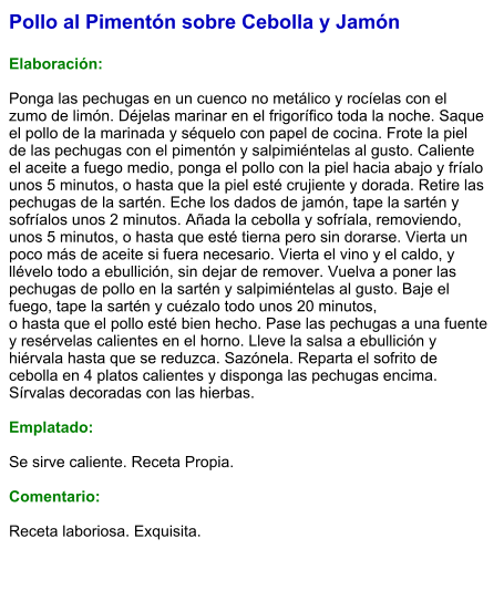 Pollo al Pimentón sobre Cebolla y Jamón  Elaboración:  Ponga las pechugas en un cuenco no metálico y rocíelas con el zumo de limón. Déjelas marinar en el frigorífico toda la noche. Saque el pollo de la marinada y séquelo con papel de cocina. Frote la piel de las pechugas con el pimentón y salpimiéntelas al gusto. Caliente el aceite a fuego medio, ponga el pollo con la piel hacia abajo y fríalo unos 5 minutos, o hasta que la piel esté crujiente y dorada. Retire las pechugas de la sartén. Eche los dados de jamón, tape la sartén y sofríalos unos 2 minutos. Añada la cebolla y sofríala, removiendo, unos 5 minutos, o hasta que esté tierna pero sin dorarse. Vierta un poco más de aceite si fuera necesario. Vierta el vino y el caldo, y llévelo todo a ebullición, sin dejar de remover. Vuelva a poner las pechugas de pollo en la sartén y salpimiéntelas al gusto. Baje el fuego, tape la sartén y cuézalo todo unos 20 minutos, o hasta que el pollo esté bien hecho. Pase las pechugas a una fuente y resérvelas calientes en el horno. Lleve la salsa a ebullición y hiérvala hasta que se reduzca. Sazónela. Reparta el sofrito de cebolla en 4 platos calientes y disponga las pechugas encima. Sírvalas decoradas con las hierbas.  Emplatado:  Se sirve caliente. Receta Propia.  Comentario:  Receta laboriosa. Exquisita.