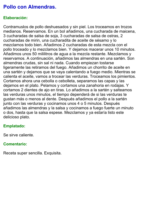 Pollo con Almendras.  Elaboración:  Contramuslos de pollo deshuesados y sin piel. Los troceamos en trozos medianos. Reservamos. En un bol añadimos, una cucharada de maicena, 3 cucharadas de salsa de soja, 3 cucharadas de salsa de ostras, 2 cucharadas de mirin, una cucharadita de aceite de sésamo y lo mezclamos todo bien. Añadimos 2 cucharadas de esta mezcla con el pollo troceado y lo mezclamos bien. Y dejamos macerar unos 10 minutos. Añadimos unos 50 mililitros de agua a la mezcla restante. Mezclamos y reservamos. A continuación, añadimos las almendras en una sartén. Son almendras crudas, sin sal ni nada. Cuando empiezan tostarse ligeramente las retiramos del fuego. Añadimos un chorrito de aceite en una sartén y dejamos que se vaya calentando a fuego medio. Mientras se calienta el aceite, vamos a trocear las verduras. Troceamos los pimientos. Cortamos ahora una cebolla o cebolleta, separamos las capas y las dejamos en el plato. Pelamos y cortamos una zanahoria en rodajas. Y  cortamos 2 dientes de ajo en tiras. Lo añadimos a la sartén y salteamos las verduras unos minutos, el tiempo dependerá de si las verduras te gustan más o menos al dente. Después añadimos el pollo a la sartén junto con las verduras y cocinamos unos 4 o 5 minutos. Después añadimos las almendras y la salsa y cocinamos a fuego fuerte un minuto o dos, hasta que la salsa espese. Mezclamos y ya estaría listo este delicioso plato.  Emplatado:  Se sirve caliente.  Comentario:  Receta super sencilla. Exquisita.