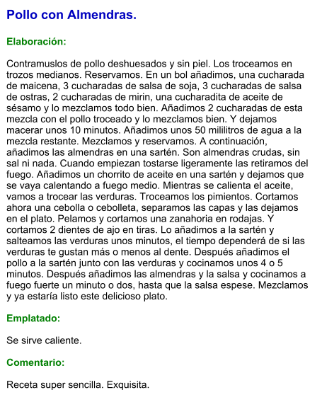 Pollo con Almendras.  Elaboración:  Contramuslos de pollo deshuesados y sin piel. Los troceamos en trozos medianos. Reservamos. En un bol añadimos, una cucharada de maicena, 3 cucharadas de salsa de soja, 3 cucharadas de salsa de ostras, 2 cucharadas de mirin, una cucharadita de aceite de sésamo y lo mezclamos todo bien. Añadimos 2 cucharadas de esta mezcla con el pollo troceado y lo mezclamos bien. Y dejamos macerar unos 10 minutos. Añadimos unos 50 mililitros de agua a la mezcla restante. Mezclamos y reservamos. A continuación, añadimos las almendras en una sartén. Son almendras crudas, sin sal ni nada. Cuando empiezan tostarse ligeramente las retiramos del fuego. Añadimos un chorrito de aceite en una sartén y dejamos que se vaya calentando a fuego medio. Mientras se calienta el aceite, vamos a trocear las verduras. Troceamos los pimientos. Cortamos ahora una cebolla o cebolleta, separamos las capas y las dejamos en el plato. Pelamos y cortamos una zanahoria en rodajas. Y  cortamos 2 dientes de ajo en tiras. Lo añadimos a la sartén y salteamos las verduras unos minutos, el tiempo dependerá de si las verduras te gustan más o menos al dente. Después añadimos el pollo a la sartén junto con las verduras y cocinamos unos 4 o 5 minutos. Después añadimos las almendras y la salsa y cocinamos a fuego fuerte un minuto o dos, hasta que la salsa espese. Mezclamos y ya estaría listo este delicioso plato.  Emplatado:  Se sirve caliente.  Comentario:  Receta super sencilla. Exquisita.