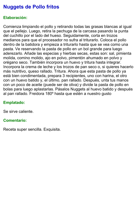 Nuggets de Pollo fritos  Elaboración:  Comienza limpiando el pollo y retirando todas las grasas blancas al igual que el pellejo. Luego, retira la pechuga de la carcasa pasando la punta del cuchillo por el lado del hueso. Seguidamente, corta en trozos medianos para que el procesador no sufra al triturarlo. Coloca el pollo dentro de la batidora y empieza a triturarlo hasta que se vea como una pasta. Ve reservando la pasta de pollo en un bol grande para luego aderezarlo. Añade las especias y hierbas secas, estas son: sal, pimienta molida, comino molido, ajo en polvo, pimentón ahumado en polvo y orégano seco. También incorpora un huevo y tritura hasta integrar. Incorpora la crema de leche y los trozos de pan seco o, si quieres hacerlo más nutritivo, queso rallado. Tritura. Ahora que esta pasta de pollo ya está bien condimentada, prepara 3 recipientes, uno con harina, el otro con un huevo batido y, el último, pan rallado. Después, unta tus manos con un poco de aceite (puede ser de oliva) y divide la pasta de pollo en bolas para luego aplastarlas. Pásalos Nuggets al huevo batido y después al pan rallado. Freidora 180º hasta que estén a nuestro gusto  Emplatado:  Se sirve caliente.  Comentario:  Receta super sencilla. Exquisita.