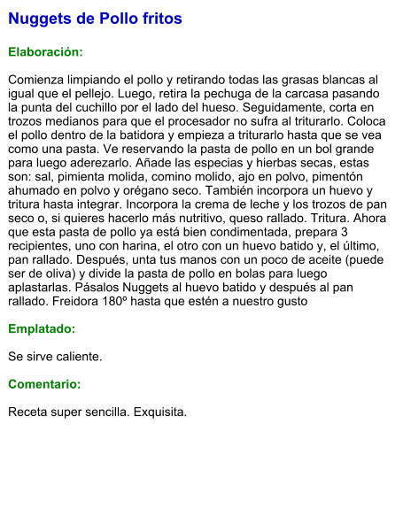 Nuggets de Pollo fritos  Elaboración:  Comienza limpiando el pollo y retirando todas las grasas blancas al igual que el pellejo. Luego, retira la pechuga de la carcasa pasando la punta del cuchillo por el lado del hueso. Seguidamente, corta en trozos medianos para que el procesador no sufra al triturarlo. Coloca el pollo dentro de la batidora y empieza a triturarlo hasta que se vea como una pasta. Ve reservando la pasta de pollo en un bol grande para luego aderezarlo. Añade las especias y hierbas secas, estas son: sal, pimienta molida, comino molido, ajo en polvo, pimentón ahumado en polvo y orégano seco. También incorpora un huevo y tritura hasta integrar. Incorpora la crema de leche y los trozos de pan seco o, si quieres hacerlo más nutritivo, queso rallado. Tritura. Ahora que esta pasta de pollo ya está bien condimentada, prepara 3 recipientes, uno con harina, el otro con un huevo batido y, el último, pan rallado. Después, unta tus manos con un poco de aceite (puede ser de oliva) y divide la pasta de pollo en bolas para luego aplastarlas. Pásalos Nuggets al huevo batido y después al pan rallado. Freidora 180º hasta que estén a nuestro gusto  Emplatado:  Se sirve caliente.  Comentario:  Receta super sencilla. Exquisita.