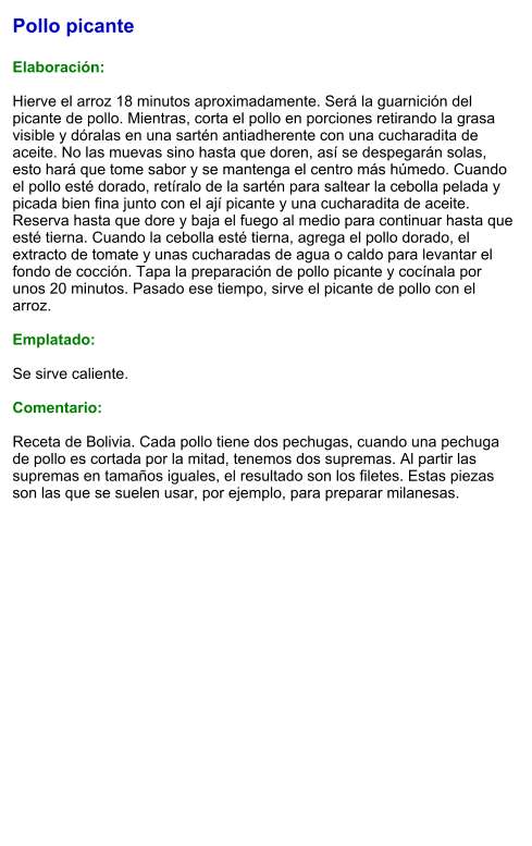 Pollo picante  Elaboración:  Hierve el arroz 18 minutos aproximadamente. Será la guarnición del picante de pollo. Mientras, corta el pollo en porciones retirando la grasa visible y dóralas en una sartén antiadherente con una cucharadita de aceite. No las muevas sino hasta que doren, así se despegarán solas, esto hará que tome sabor y se mantenga el centro más húmedo. Cuando el pollo esté dorado, retíralo de la sartén para saltear la cebolla pelada y picada bien fina junto con el ají picante y una cucharadita de aceite. Reserva hasta que dore y baja el fuego al medio para continuar hasta que esté tierna. Cuando la cebolla esté tierna, agrega el pollo dorado, el extracto de tomate y unas cucharadas de agua o caldo para levantar el fondo de cocción. Tapa la preparación de pollo picante y cocínala por unos 20 minutos. Pasado ese tiempo, sirve el picante de pollo con el arroz.  Emplatado:  Se sirve caliente.  Comentario:  Receta de Bolivia. Cada pollo tiene dos pechugas, cuando una pechuga de pollo es cortada por la mitad, tenemos dos supremas. Al partir las supremas en tamaños iguales, el resultado son los filetes. Estas piezas son las que se suelen usar, por ejemplo, para preparar milanesas.